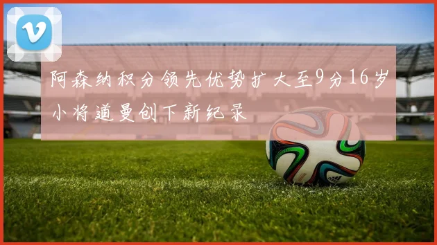 阿森纳积分领先优势扩大至9分16岁小将道曼创下新纪录
