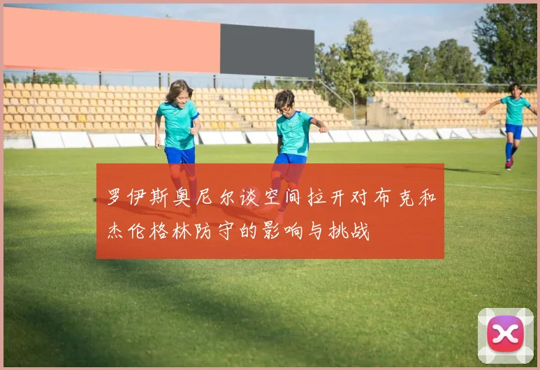 罗伊斯奥尼尔谈空间拉开对布克和杰伦格林防守的影响与挑战