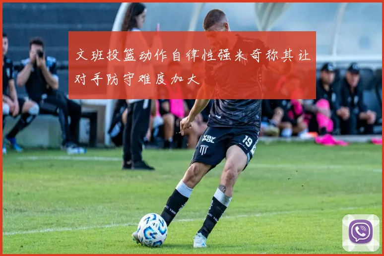 文班投篮动作自律性强米奇称其让对手防守难度加大