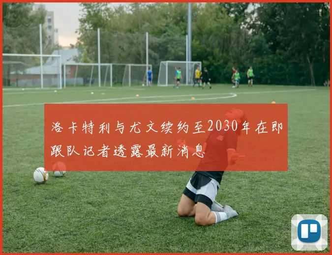 洛卡特利与尤文续约至2030年在即跟队记者透露最新消息