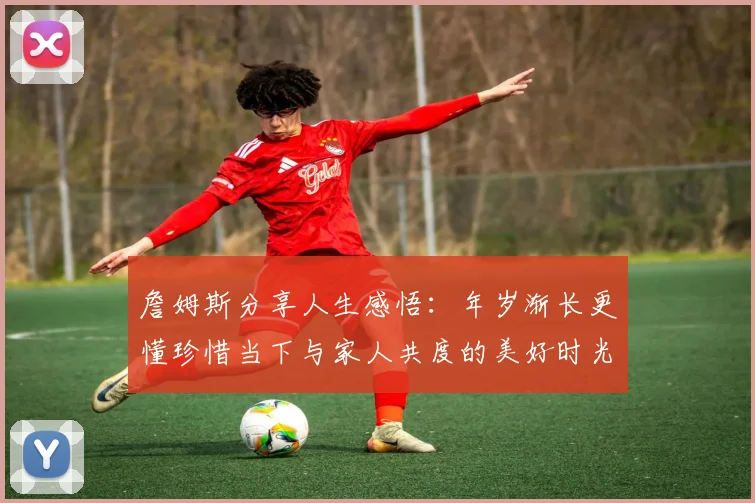 詹姆斯分享人生感悟：年岁渐长更懂珍惜当下与家人共度的美好时光