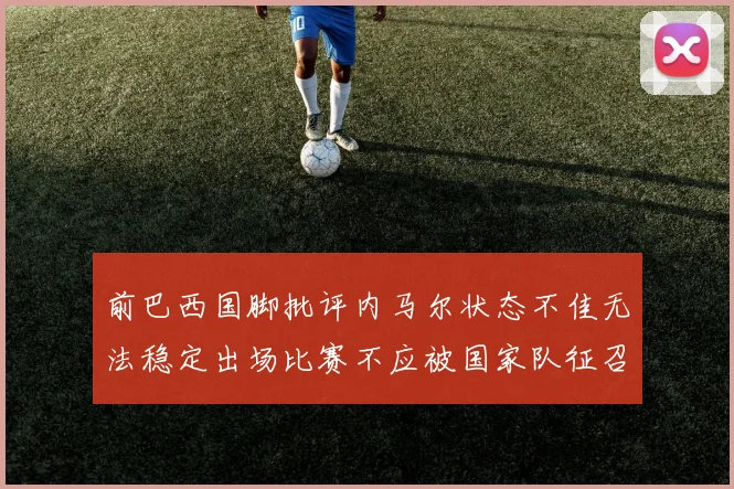 前巴西国脚批评内马尔状态不佳无法稳定出场比赛不应被国家队征召