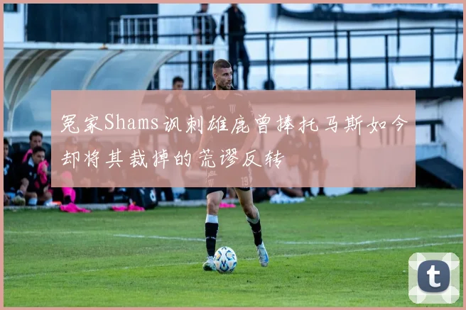 冤家Shams讽刺雄鹿曾捧托马斯如今却将其裁掉的荒谬反转