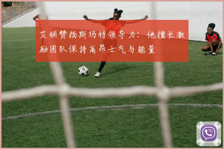 艾顿赞扬斯玛特领导力：他擅长激励团队保持高昂士气与能量