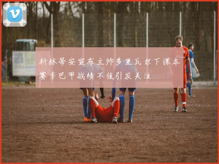 科林蒂安宣布主帅多里瓦尔下课本赛季巴甲战绩不佳引发关注