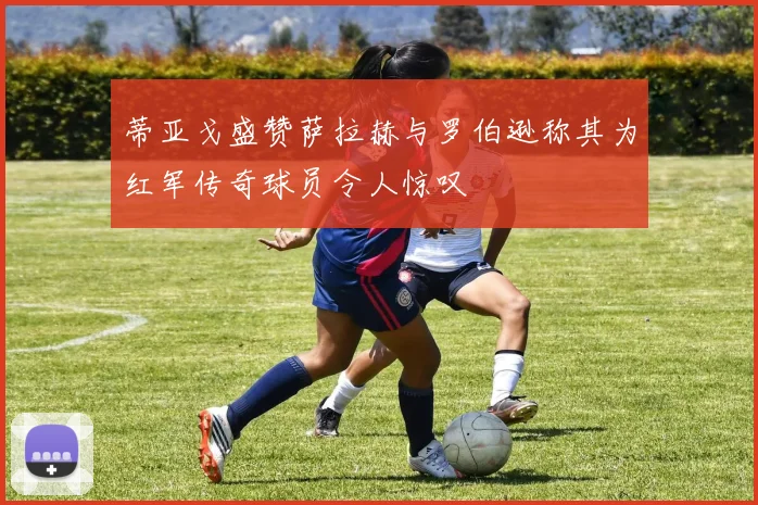 蒂亚戈盛赞萨拉赫与罗伯逊称其为红军传奇球员令人惊叹