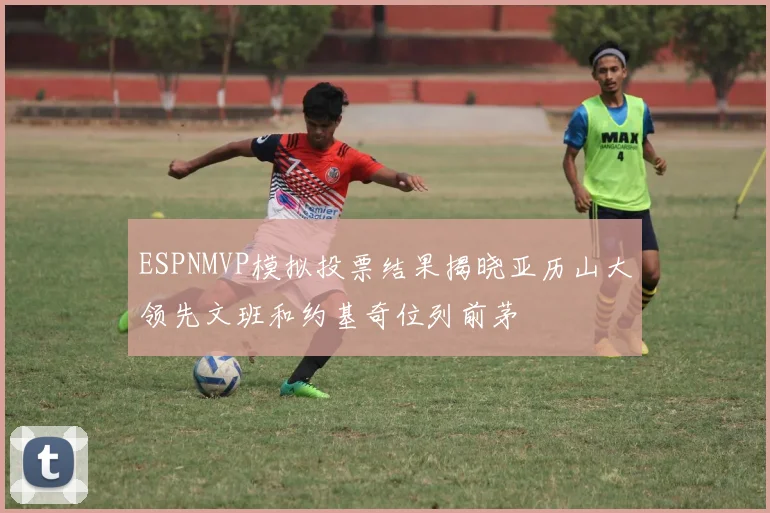 ESPNMVP模拟投票结果揭晓亚历山大领先文班和约基奇位列前茅