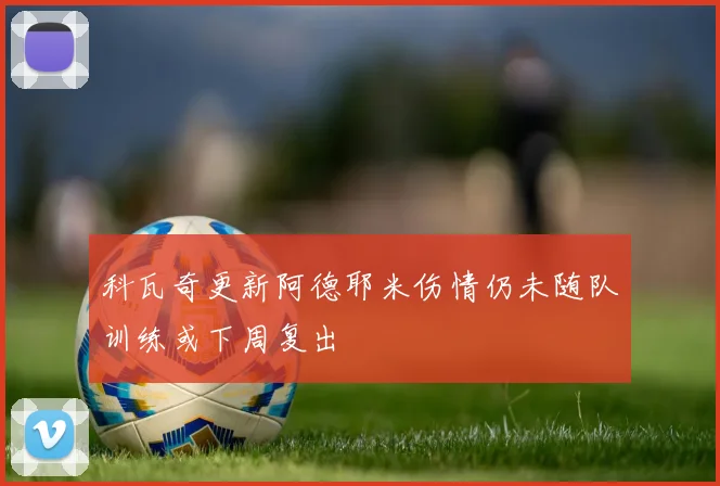 科瓦奇更新阿德耶米伤情仍未随队训练或下周复出
