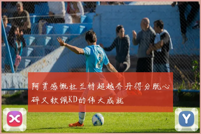 阿贾感慨杜兰特超越乔丹得分既心碎又钦佩KD的伟大成就