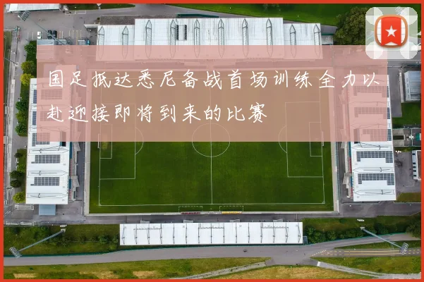 国足抵达悉尼备战首场训练全力以赴迎接即将到来的比赛