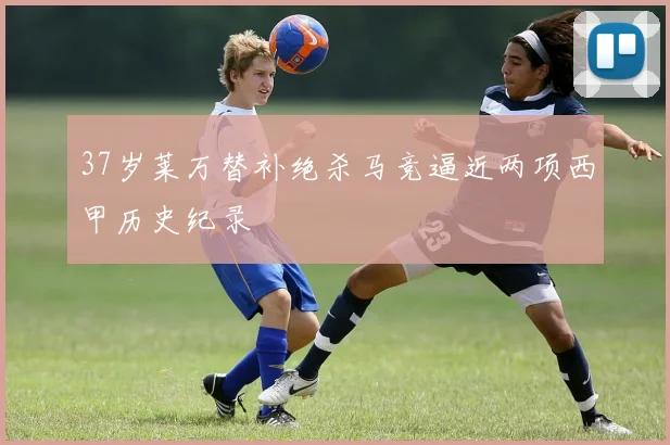 37岁莱万替补绝杀马竞逼近两项西甲历史纪录